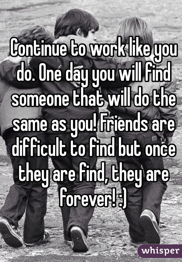 Continue to work like you do. One day you will find someone that will do the same as you! Friends are difficult to find but once they are find, they are forever! :)