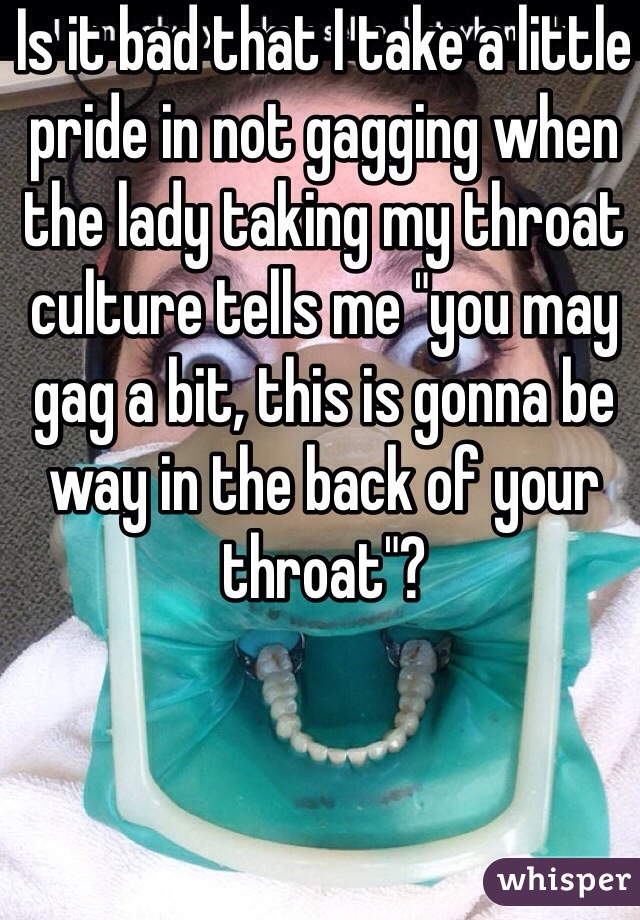 Is it bad that I take a little pride in not gagging when the lady taking my throat culture tells me "you may gag a bit, this is gonna be way in the back of your throat"?