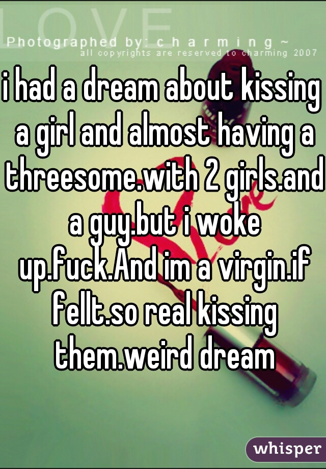 i had a dream about kissing a girl and almost having a threesome.with 2 girls.and a guy.but i woke up.fuck.And im a virgin.if fellt.so real kissing them.weird dream