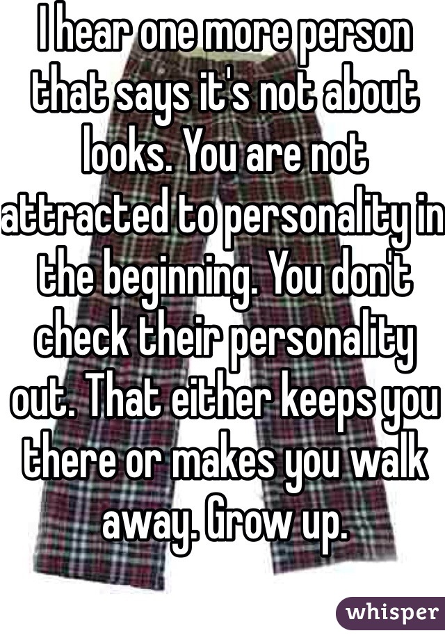 I hear one more person that says it's not about looks. You are not attracted to personality in the beginning. You don't check their personality out. That either keeps you there or makes you walk away. Grow up.