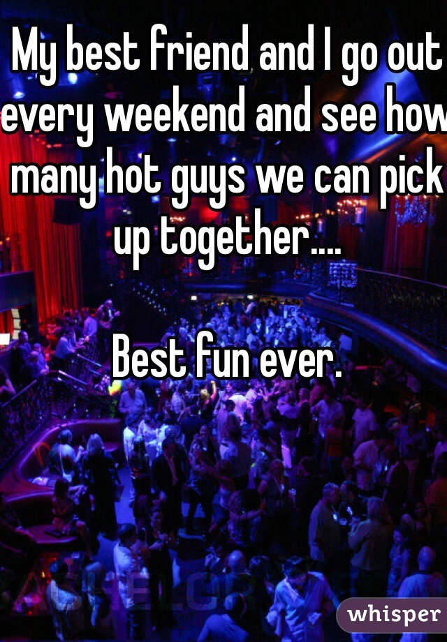 My best friend and I go out every weekend and see how many hot guys we can pick up together....

Best fun ever.