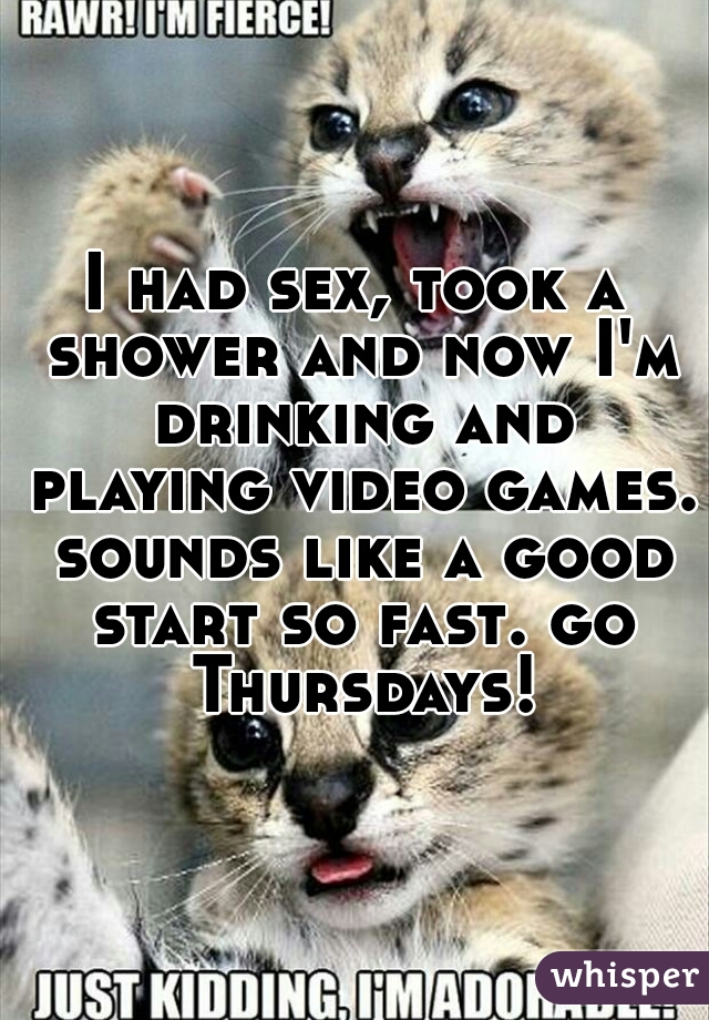 I had sex, took a shower and now I'm drinking and playing video games. sounds like a good start so fast. go Thursdays!