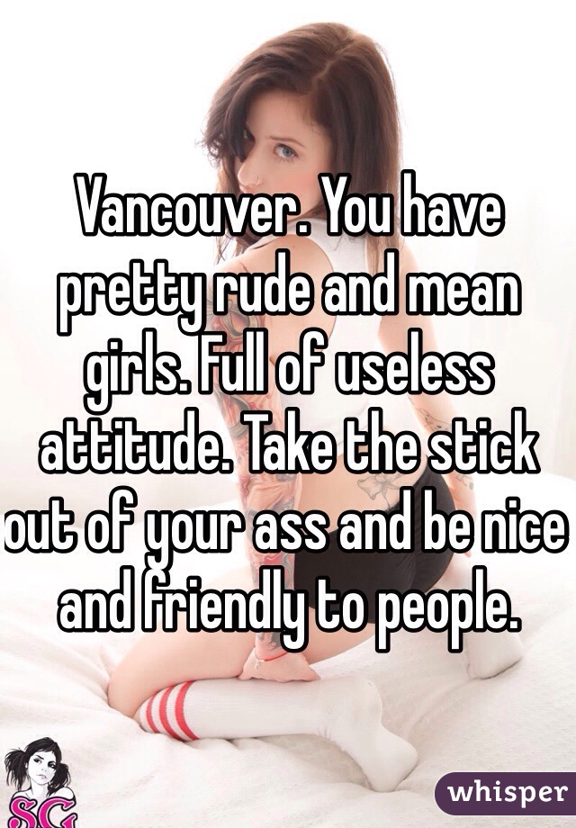 Vancouver. You have pretty rude and mean girls. Full of useless attitude. Take the stick out of your ass and be nice and friendly to people.