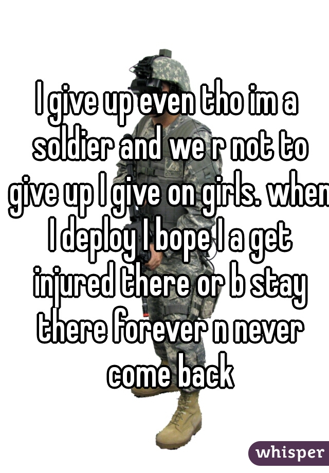 I give up even tho im a soldier and we r not to give up I give on girls. when I deploy I bope I a get injured there or b stay there forever n never come back