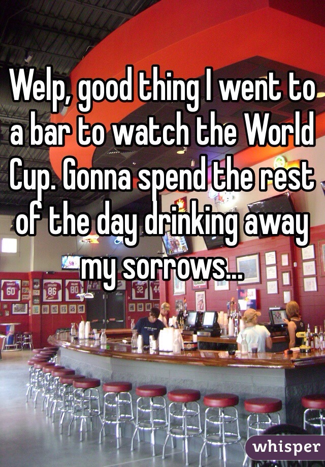 Welp, good thing I went to a bar to watch the World Cup. Gonna spend the rest of the day drinking away my sorrows...