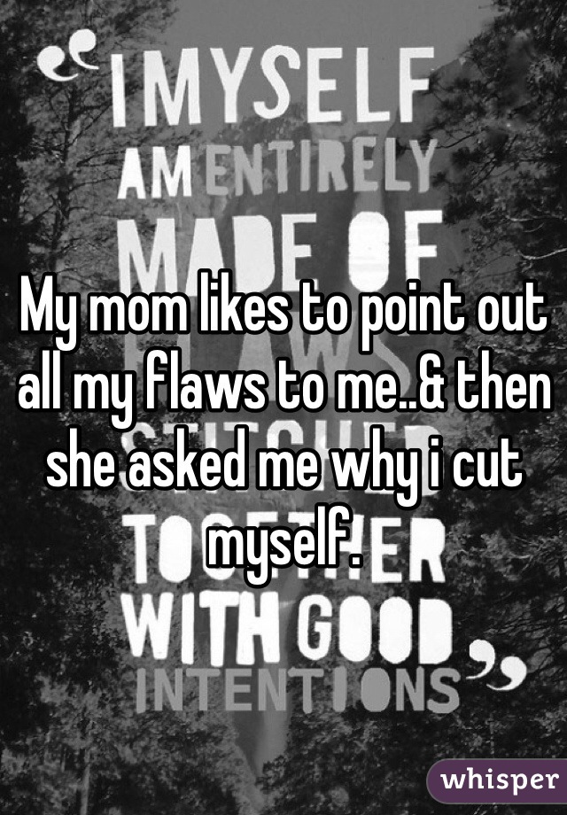 My mom likes to point out all my flaws to me..& then she asked me why i cut myself.