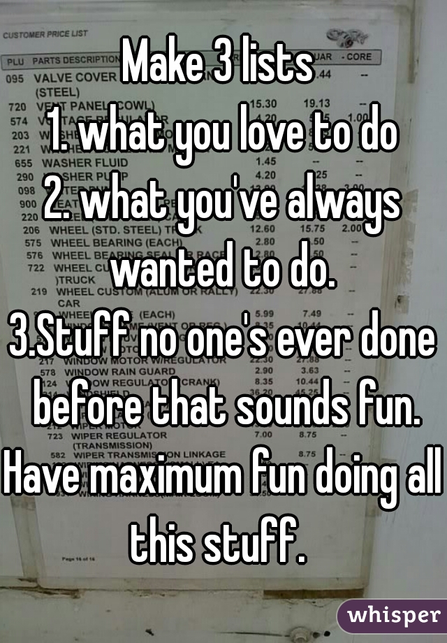 Make 3 lists 
1. what you love to do
2. what you've always wanted to do. 
3.Stuff no one's ever done before that sounds fun.
Have maximum fun doing all this stuff.  