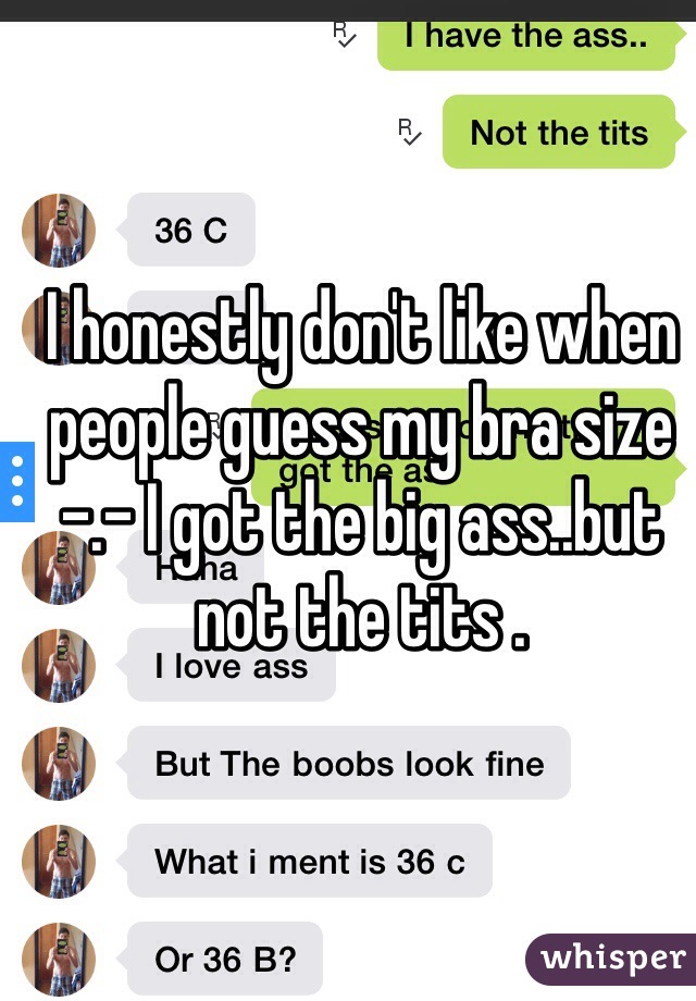 I honestly don't like when people guess my bra size -.- I got the big ass..but not the tits . 

