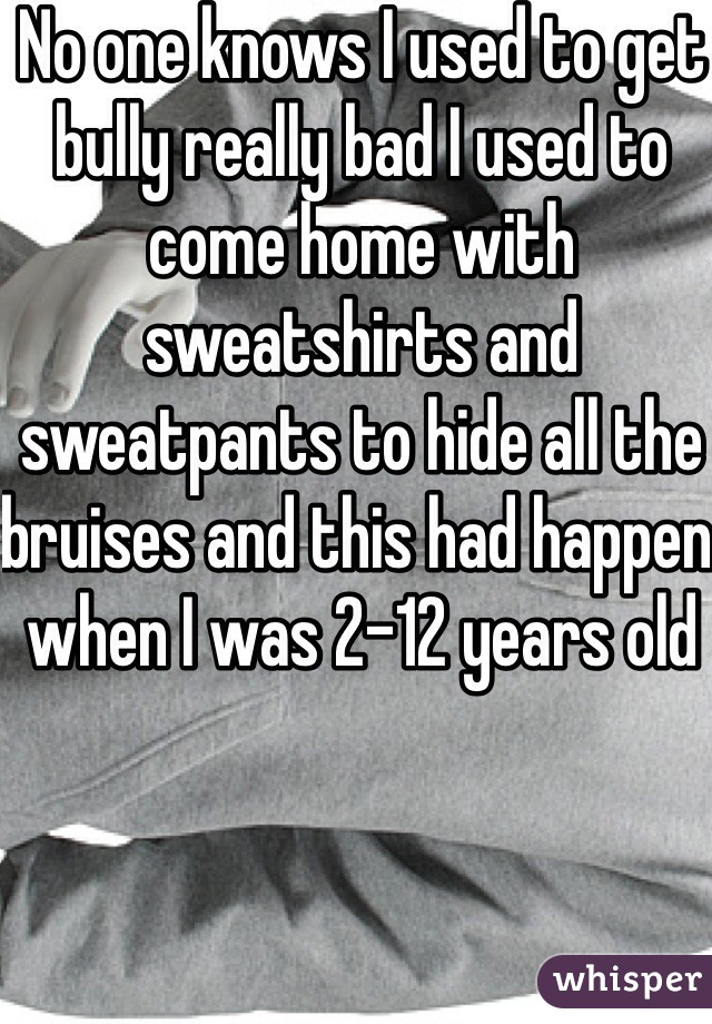 No one knows I used to get bully really bad I used to come home with sweatshirts and sweatpants to hide all the bruises and this had happen when I was 2-12 years old 