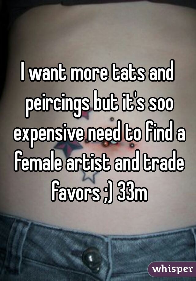 I want more tats and peircings but it's soo expensive need to find a female artist and trade favors ;) 33m
