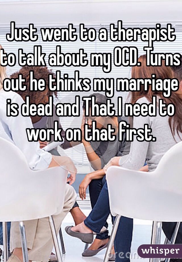 Just went to a therapist to talk about my OCD. Turns out he thinks my marriage is dead and That I need to work on that first. 