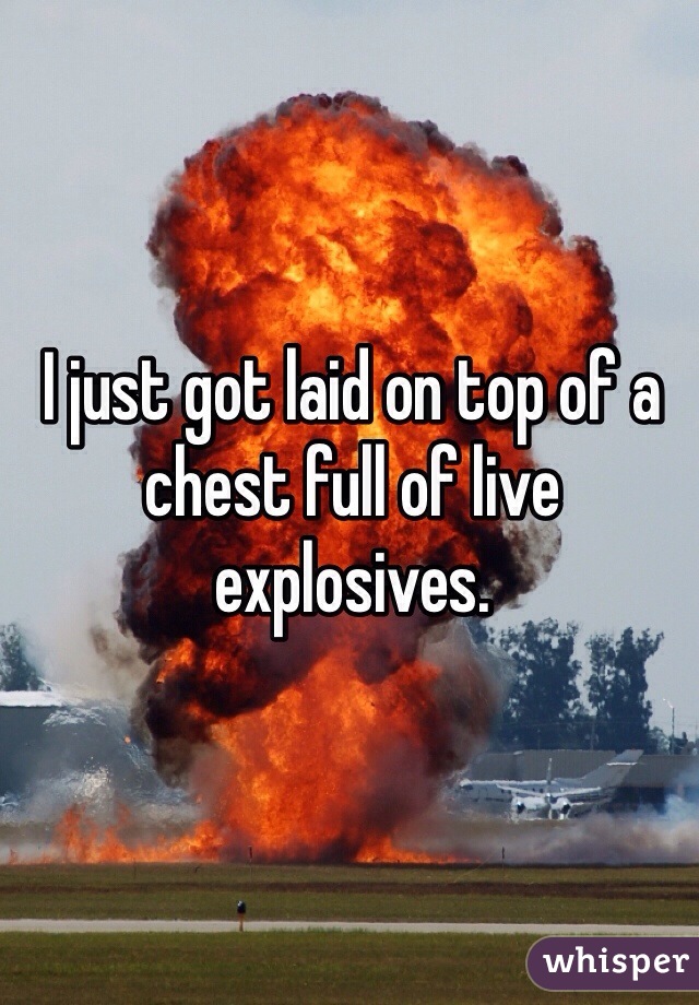 I just got laid on top of a chest full of live explosives. 