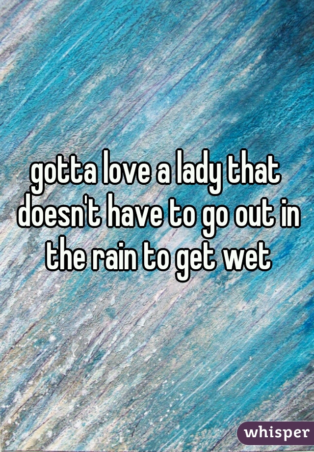 gotta love a lady that doesn't have to go out in the rain to get wet