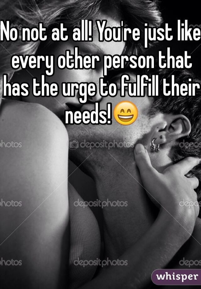 No not at all! You're just like every other person that has the urge to fulfill their needs!😄