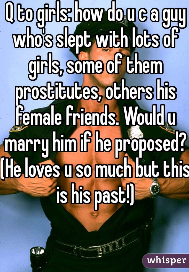 Q to girls: how do u c a guy who's slept with lots of girls, some of them prostitutes, others his female friends. Would u marry him if he proposed? (He loves u so much but this is his past!)