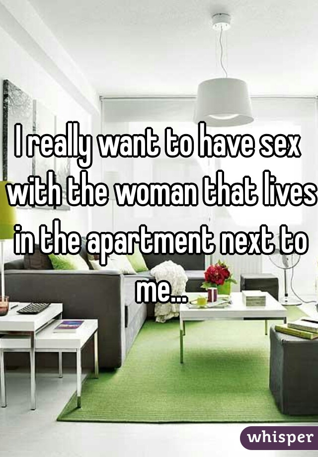 I really want to have sex with the woman that lives in the apartment next to me...