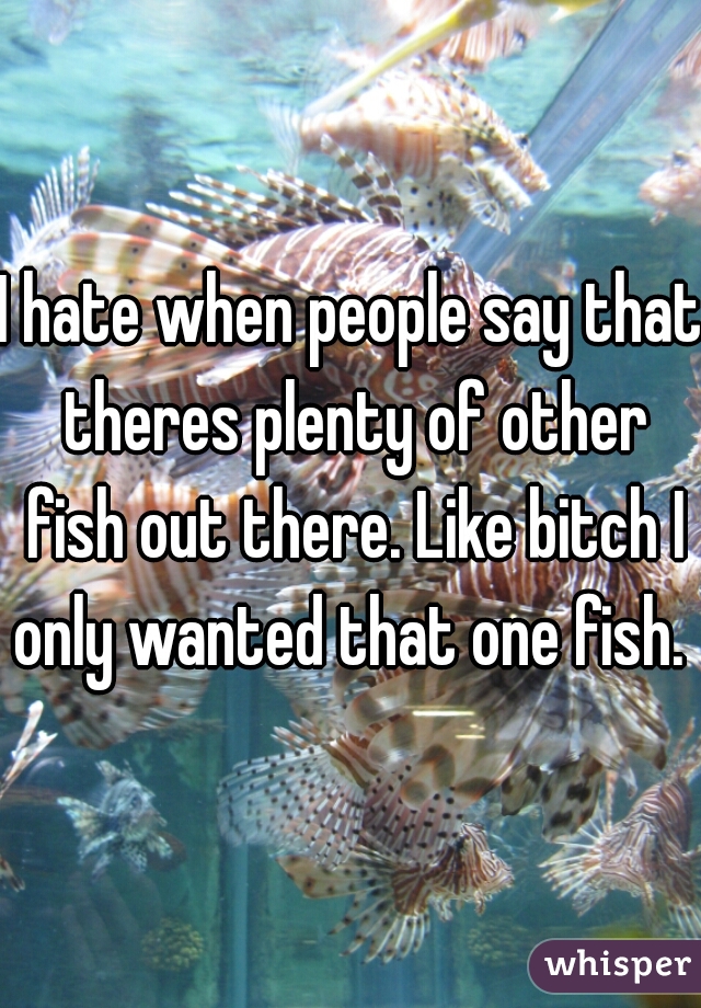 I hate when people say that theres plenty of other fish out there. Like bitch I only wanted that one fish. 