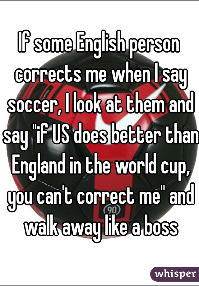 If some English person corrects me when I say soccer, I look at them and say "if US does better than England in the world cup, you can't correct me" and walk away like a boss