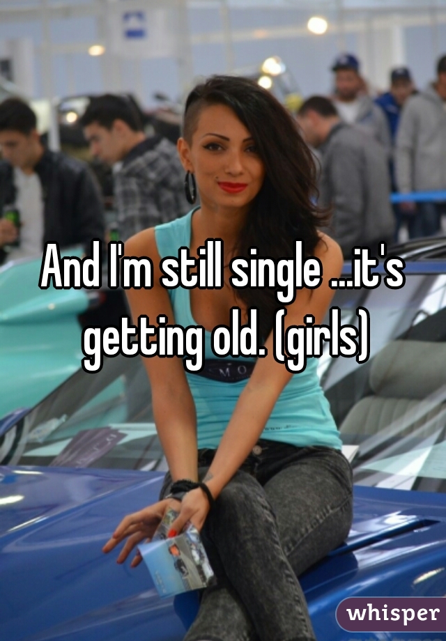 And I'm still single ...it's getting old. (girls)