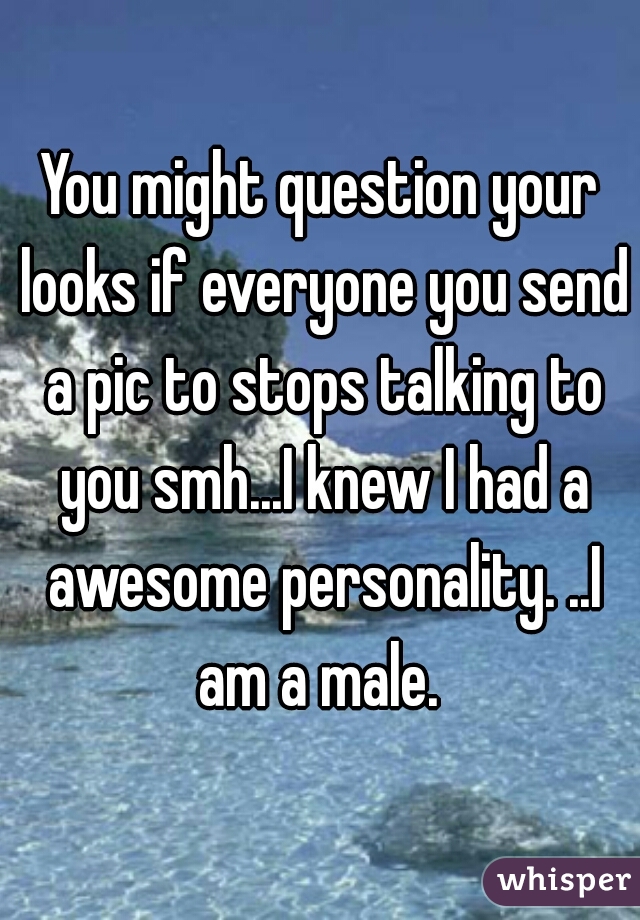 You might question your looks if everyone you send a pic to stops talking to you smh...I knew I had a awesome personality. ..I am a male. 