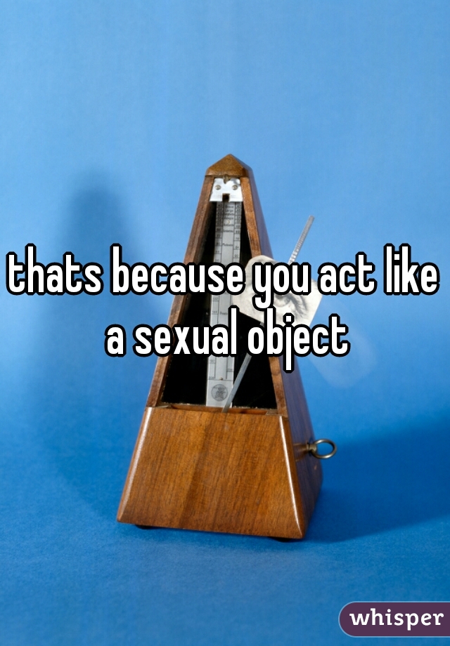 thats because you act like a sexual object