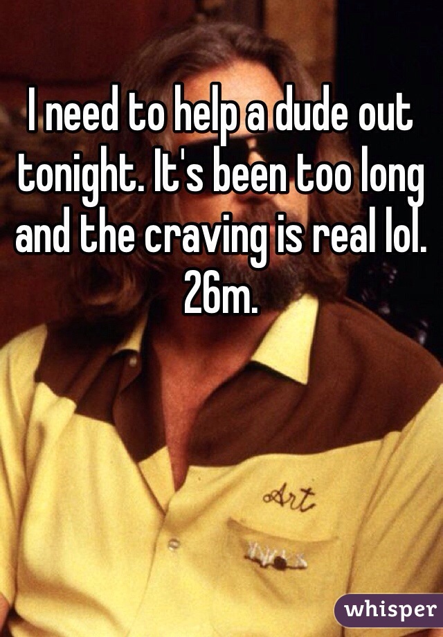 I need to help a dude out tonight. It's been too long and the craving is real lol. 26m.