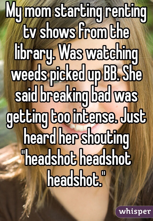 My mom starting renting tv shows from the library. Was watching weeds picked up BB. She said breaking bad was getting too intense. Just heard her shouting "headshot headshot headshot."
