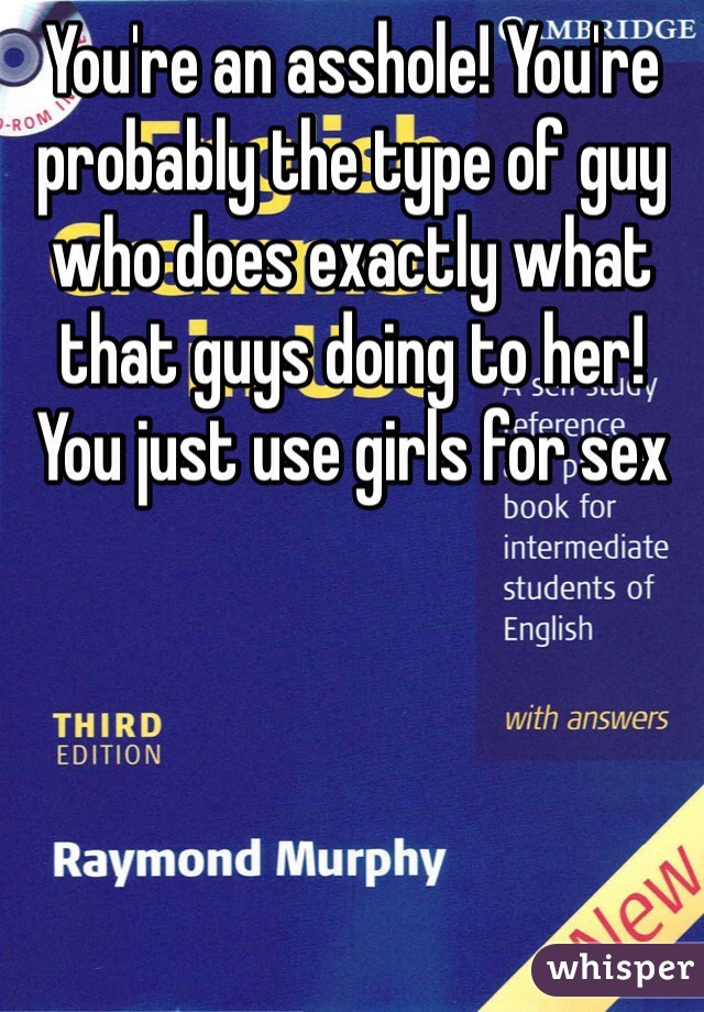 You're an asshole! You're probably the type of guy who does exactly what that guys doing to her! You just use girls for sex