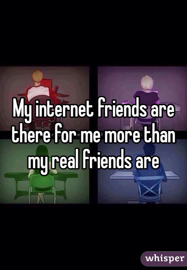 My internet friends are there for me more than my real friends are 