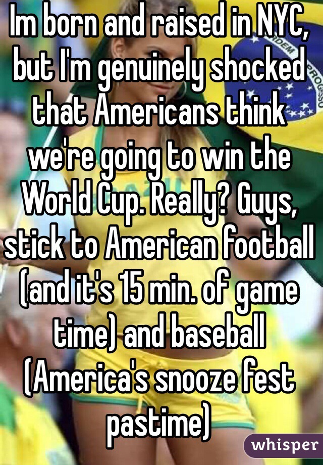 Im born and raised in NYC, but I'm genuinely shocked that Americans think we're going to win the World Cup. Really? Guys, stick to American football (and it's 15 min. of game time) and baseball (America's snooze fest pastime)