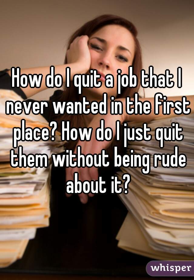 How do I quit a job that I never wanted in the first place? How do I just quit them without being rude about it?