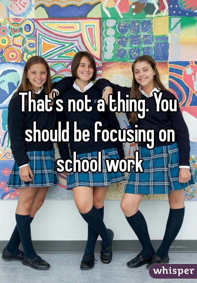 That's not a thing. You should be focusing on school work