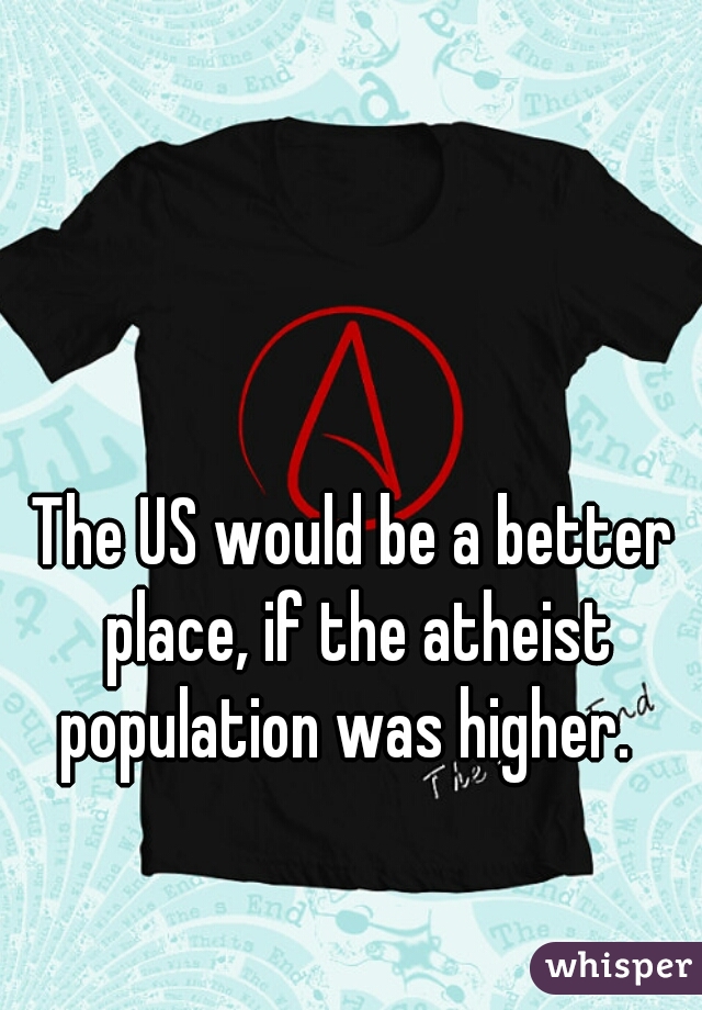 The US would be a better place, if the atheist population was higher.  