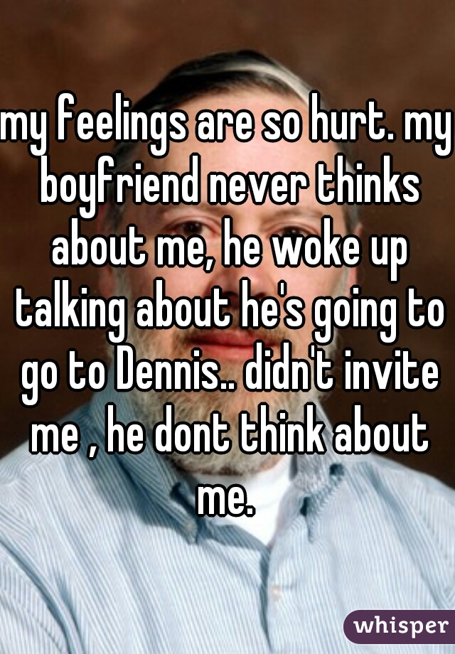 my feelings are so hurt. my boyfriend never thinks about me, he woke up talking about he's going to go to Dennis.. didn't invite me , he dont think about me. 
