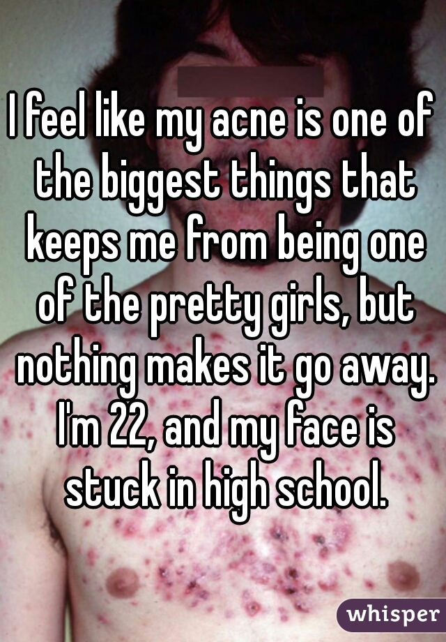 I feel like my acne is one of the biggest things that keeps me from being one of the pretty girls, but nothing makes it go away. I'm 22, and my face is stuck in high school.