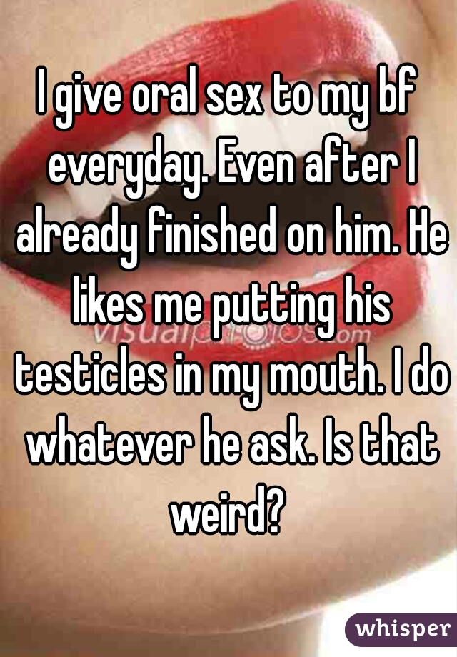 I give oral sex to my bf everyday. Even after I already finished on him. He likes me putting his testicles in my mouth. I do whatever he ask. Is that weird? 