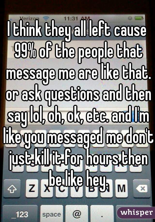 I think they all left cause 99% of the people that message me are like that. or ask questions and then say lol, oh, ok, etc. and I'm like you messaged me don't just kill it for hours then be like hey.