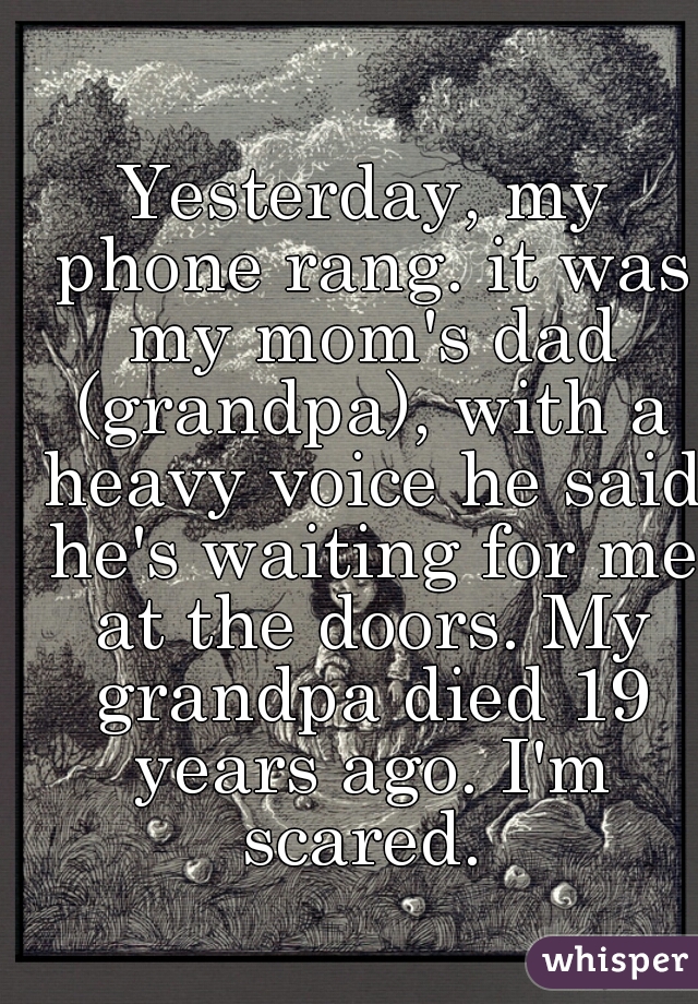 Yesterday, my phone rang. it was my mom's dad (grandpa), with a heavy voice he said he's waiting for me at the doors. My grandpa died 19 years ago. I'm scared. 