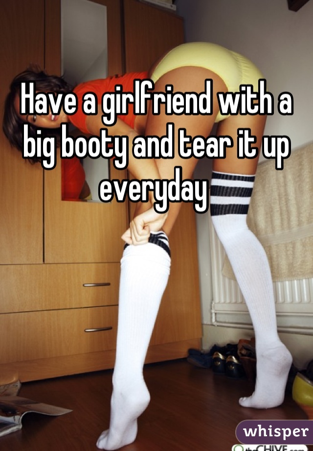 Have a girlfriend with a big booty and tear it up everyday 