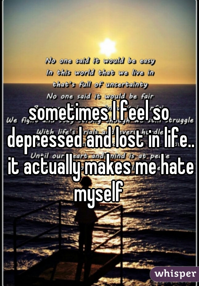 sometimes I feel so depressed and lost in life.. it actually makes me hate myself 