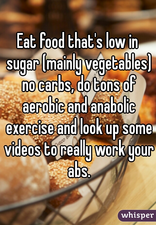 Eat food that's low in sugar (mainly vegetables) no carbs, do tons of aerobic and anabolic exercise and look up some videos to really work your abs.