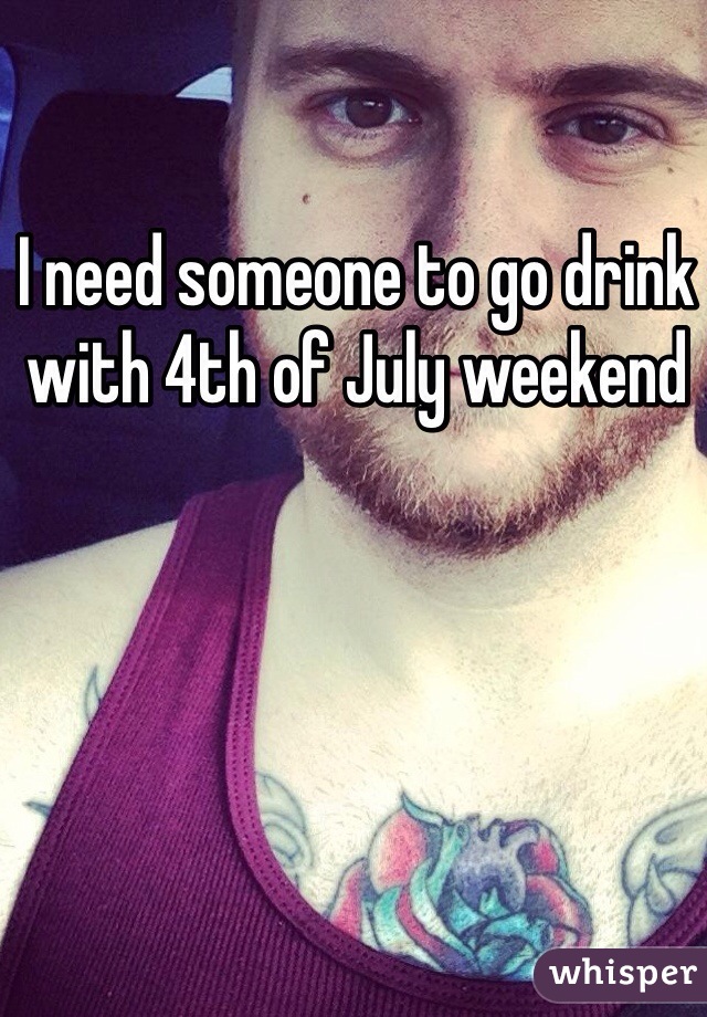 I need someone to go drink with 4th of July weekend 