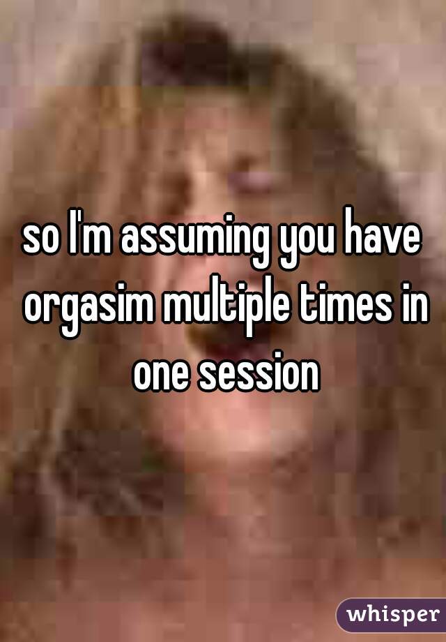 so I'm assuming you have orgasim multiple times in one session