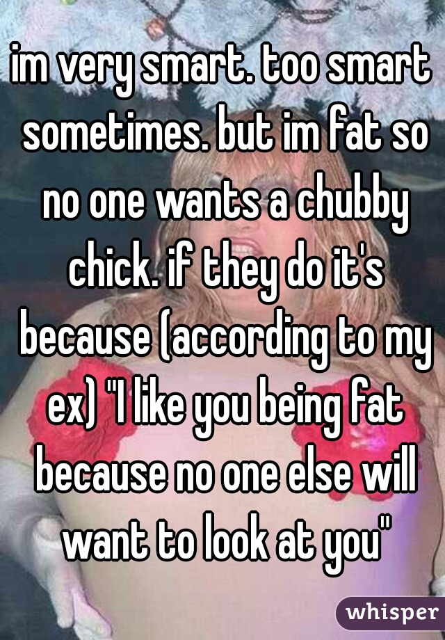 im very smart. too smart sometimes. but im fat so no one wants a chubby chick. if they do it's because (according to my ex) "I like you being fat because no one else will want to look at you"