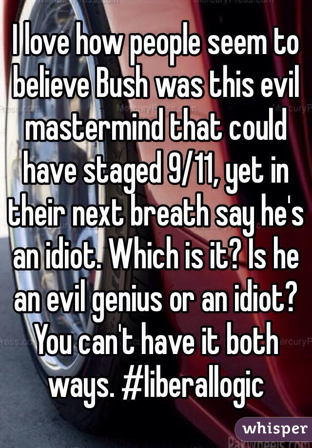 I love how people seem to believe Bush was this evil mastermind that could have staged 9/11, yet in their next breath say he's an idiot. Which is it? Is he an evil genius or an idiot? You can't have it both ways. #liberallogic
