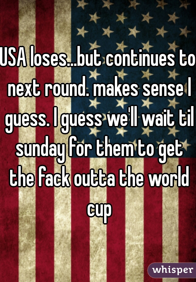 USA loses...but continues to next round. makes sense I guess. I guess we'll wait til sunday for them to get the fack outta the world cup