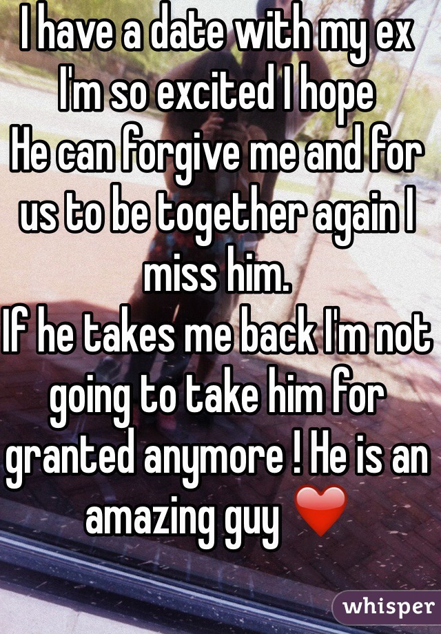I have a date with my ex 
I'm so excited I hope 
He can forgive me and for us to be together again I miss him.
If he takes me back I'm not going to take him for granted anymore ! He is an amazing guy ❤️