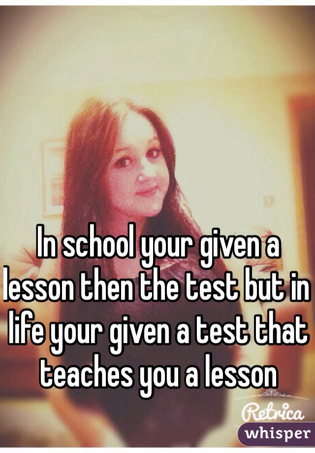 In school your given a lesson then the test but in life your given a test that teaches you a lesson 