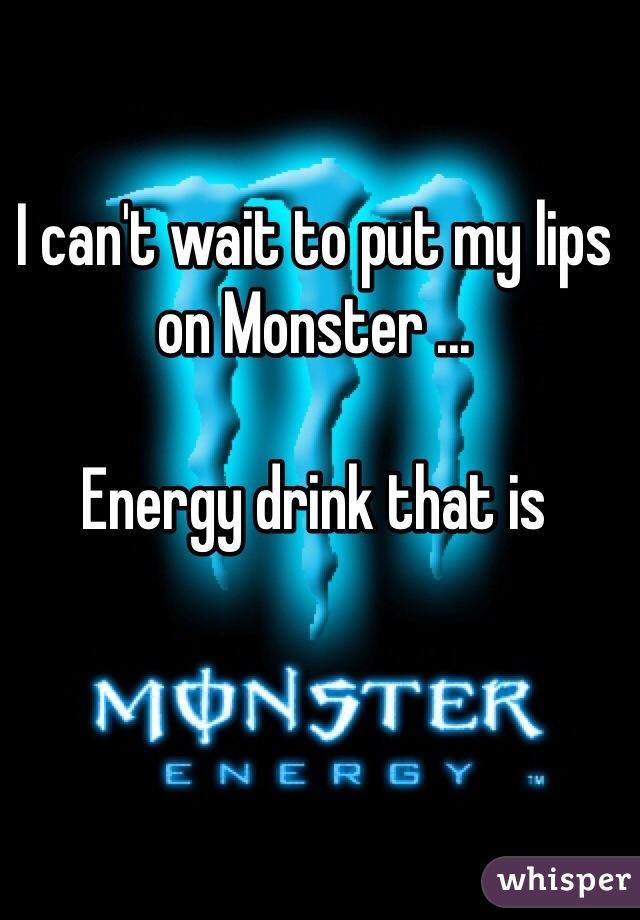 I can't wait to put my lips on Monster ... 

Energy drink that is