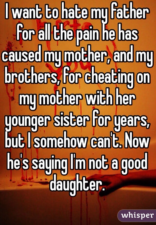 I want to hate my father for all the pain he has caused my mother, and my brothers, for cheating on my mother with her younger sister for years, but I somehow can't. Now he's saying I'm not a good daughter. 